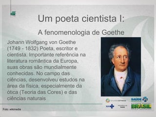 Um poeta cientista I:
A fenomenologia de Goethe
Johann Wolfgang von Goethe
(1749 - 1832) Poeta, escritor e
cientista. Importante referência na
literatura romântica da Europa,
suas obras são mundialmente
conhecidas. No campo das
ciências, desenvolveu estudos na
área da física, especialmente da
ótica (Teoria das Cores) e das
ciências naturais
Foto: wikimedia
 
