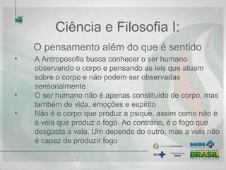 Ciência e Filosofia I:
O pensamento além do que é sentido
• A Antroposofia busca conhecer o ser humano
observando o corpo e pensando as leis que atuam
sobre o corpo e não podem ser observadas
sensorialmente
• O ser humano não é apenas constituído de corpo, mas
também de vida, emoções e espirito
• Não é o corpo que produz a psique, assim como não é
a vela que produz o fogo. Ao contrário, é o fogo que
desgasta a vela. Um depende do outro, mas a vela não
é capaz de produzir fogo
 