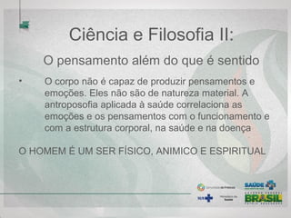 Ciência e Filosofia II:
O pensamento além do que é sentido
• O corpo não é capaz de produzir pensamentos e
emoções. Eles não são de natureza material. A
antroposofia aplicada à saúde correlaciona as
emoções e os pensamentos com o funcionamento e
com a estrutura corporal, na saúde e na doença
O HOMEM É UM SER FÍSICO, ANIMICO E ESPIRITUAL
 