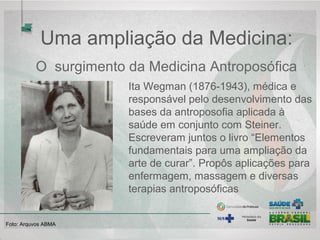 Uma ampliação da Medicina:
O surgimento da Medicina Antroposófica
Ita Wegman (1876-1943), médica e
responsável pelo desenvolvimento das
bases da antroposofia aplicada à
saúde em conjunto com Steiner.
Escreveram juntos o livro “Elementos
fundamentais para uma ampliação da
arte de curar”. Propôs aplicações para
enfermagem, massagem e diversas
terapias antroposóficas
Foto: Arquvos ABMA
 