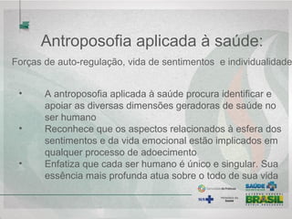 Antroposofia aplicada à saúde:
Forças de auto-regulação, vida de sentimentos e individualidade
• A antroposofia aplicada à saúde procura identificar e
apoiar as diversas dimensões geradoras de saúde no
ser humano
• Reconhece que os aspectos relacionados à esfera dos
sentimentos e da vida emocional estão implicados em
qualquer processo de adoecimento
• Enfatiza que cada ser humano é único e singular. Sua
essência mais profunda atua sobre o todo de sua vida
 