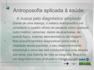Antroposofia aplicada à saúde:
A busca pelo diagnóstico ampliado
• Diante de uma doença, o médico antroposófico vai
considerar o quadro clínico do paciente como qualquer
outro médico: sintomas, dados de anamnese, de
exame físico, exames laboratoriais ou de imagem
• Mas buscará também diagnosticar como está a
vitalidade desse paciente, o seu desenvolvimento
emocional e como ele tem conduzido sua vida através
dos anos, sua história de vida ou biografia. Busca-se
um diagnóstico mais profundo e individualizado
 