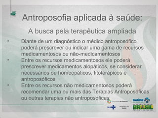 Antroposofia aplicada à saúde:
A busca pela terapêutica ampliada
• Diante de um diagnóstico o médico antroposófico
poderá prescrever ou indicar uma gama de recursos
medicamentosos ou não-medicamentosos
• Entre os recursos medicamentosos ele poderá
prescrever medicamentos alopáticos, se considerar
necessários ou homeopáticos, fitoterápicos e
antroposóficos
• Entre os recursos não medicamentosos poderá
recomendar uma ou mais das Terapias Antroposóficas
ou outras terapias não antroposóficas
 