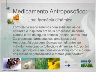 Medicamento Antroposófico:
Uma farmácia dinâmica
• Fórmula de medicamentos com substâncias da natureza e
inspirada em seus processos: minerais, plantas e até de alguns
animais (abelha, corais, etc)
• Os processos farmacêuticos ampliados pela Antroposofia
possuem técnicas semelhantes ao método homeopático (diluição
e dinamização), porém possui princípios e métodos específicos
como é o caso dos metais vegetabilizados e metais praeparatum
Fotos: Arquivos ABMA
 