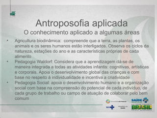 Antroposofia aplicada
O conhecimento aplicado a algumas áreas
• Agricultura biodinâmica: compreende que a terra, as plantas, os
animais e os seres humanos estão interligados. Observa os ciclos da
natureza, estações do ano e as características próprias de cada
alimento
• Pedagogia Waldorf: Considera que a aprendizagem dá-se de
maneira integrada a todas as atividades infantis: cognitivas, artísticas
e corporais. Apoia o desenvolvimento global das crianças e com
base no respeito à individualidade e incentiva a criatividade
• Pedagogia Social: apoia o desenvolvimento humano e a organização
social com base na compreensão do potencial de cada indivíduo, de
cada grupo de trabalho ou campo de atuação de colaborar pelo bem
comum
 