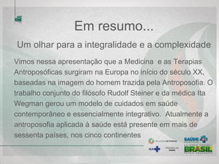 Em resumo...
Um olhar para a integralidade e a complexidade
Vimos nessa apresentação que a Medicina e as Terapias
Antroposóficas surgiram na Europa no início do século XX,
baseadas na imagem do homem trazida pela Antroposofia. O
trabalho conjunto do filósofo Rudolf Steiner e da médica Ita
Wegman gerou um modelo de cuidados em saúde
contemporâneo e essencialmente integrativo. Atualmente a
antroposofia aplicada à saúde está presente em mais de
sessenta países, nos cinco continentes
 