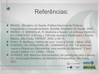 Referências:
BRASIL. Ministério da Saúde. Política Nacional de Práticas Integrativas e
Complementares. Brasília, Ministério da Saúde, 2006
IBÁÑEZ, N. MARSIGLIA, R. Medicina e Saúde: um enfoque histórico. Em
CANESQUI, A.M (org.): Ciências sociais e Saúde para o Ensino Médico,
São Paulo, FAPESP, 2000, p.49-73.
Porter, R. Medicina: história da cura. Livros e Livros. Lisboa, 2002
GUEDES, CR; NOGUEIRA, MI; CAMARGO Jr, KR. "Os sintomas vagos
e difusos em biomedicina: uma revisão da literatura." Cienc Saude
Coletiva 13.1 (2008): 135-44.
MORAES, WA. Medicina Antroposófica: um paradigma para o século XII.
Associação Brasileira de Medicina Antroposófica. São Paulo, 2007
 