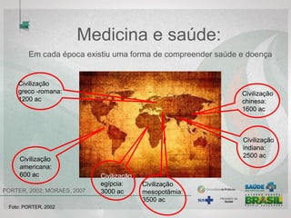 Medicina e saúde: 
Em cada época existiu uma forma de compreender saúde e doença 
Civilização 
chinesa:
1600 ac
Civilização 
mesopotâmica 
3500 ac
Civilização 
indiana:
2500 ac
Civilização 
greco -romana:
1200 ac
Civilização 
egípcia:
3000 ac
Civilização 
americana:
600 ac
 PORTER, 2002; MORAES, 2007
Foto: PORTER, 2002  
 