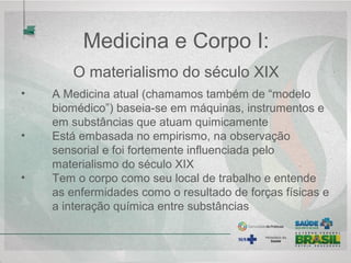 • A Medicina atual (chamamos também de “modelo 
biomédico”) baseia-se em máquinas, instrumentos e 
em substâncias que atuam quimicamente 
• Está embasada no empirismo, na observação 
sensorial e foi fortemente influenciada pelo 
materialismo do século XIX
• Tem o corpo como seu local de trabalho e entende 
as enfermidades como o resultado de forças físicas e 
a interação química entre substâncias
Medicina e Corpo I:
O materialismo do século XIX
 
 