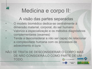• O modelo biomédico dedica-se centralmente à 
dimensão material, corporal, do ser humano
• Valoriza a especialização e os métodos diagnósticos 
complementares (exames)
• Tende a desconsiderar e não ser capaz de relacionar 
a complexidade humana com os processos de 
adoecimento e cura
NÃO SE TRATA DE DESCONSIDERAR O CORPO MAS 
DE NÃO CONSIDERÁ-LO COMO PARTE DE UM 
TODO.
Medicina e corpo II:
 A visão das partes separadas 
 