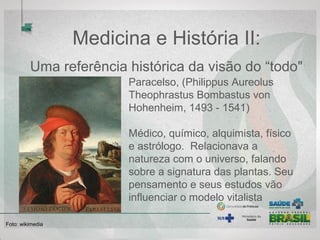 Medicina e História II:
Uma referência histórica da visão do “todo"
Paracelso, (Philippus Aureolus 
Theophrastus Bombastus von 
Hohenheim, 1493 - 1541) 
Médico, químico, alquimista, físico 
e astrólogo.  Relacionava a 
natureza com o universo, falando 
sobre a signatura das plantas. Seu 
pensamento e seus estudos vão 
influenciar o modelo vitalista
Foto: wikimedia  
 