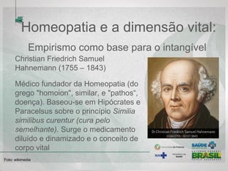 Homeopatia e a dimensão vital:
Empirismo como base para o intangível 
Christian Friedrich Samuel 
Hahnemann (1755 – 1843) 
Médico fundador da Homeopatia (do 
grego "homoion", similar, e "pathos“, 
doença). Baseou-se em Hipócrates e 
Paracelsus sobre o princípio Similia
similibus curentur (cura pelo
semelhante). Surge o medicamento 
diluído e dinamizado e o conceito de 
corpo vital
Foto: wikimedia  
 