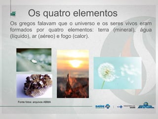 Os quatro elementos
Os gregos falavam que o universo e os seres vivos eram
formados por quatro elementos: terra (mineral), água
(líquido), ar (aéreo) e fogo (calor).
Fonte fotos: arquivos ABMA
 