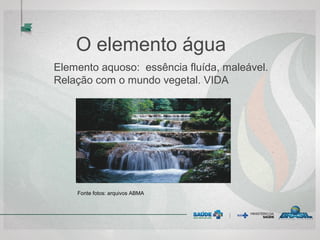 O elemento água
Elemento aquoso: essência fluída, maleável.
Relação com o mundo vegetal. VIDA
Fonte fotos: arquivos ABMA
 