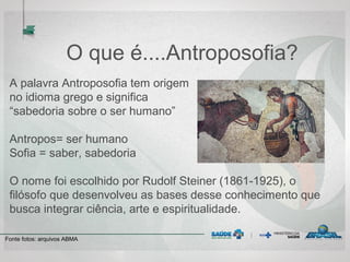 O que é....Antroposofia?
A palavra Antroposofia tem origem
no idioma grego e significa
“sabedoria sobre o ser humano”
Antropos= ser humano
Sofia = saber, sabedoria
O nome foi escolhido por Rudolf Steiner (1861-1925), o
filósofo que desenvolveu as bases desse conhecimento que
busca integrar ciência, arte e espiritualidade.
Fonte fotos: arquivos ABMA
 