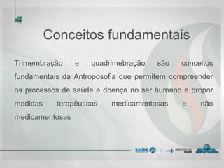 Conceitos fundamentais
Trimembração e quadrimebração são conceitos
fundamentais da Antroposofia que permitem compreender
os processos de saúde e doença no ser humano e propor
medidas terapêuticas medicamentosas e não
medicamentosas
 