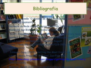 Texto da sessão “O Modelo de Auto-Avaliação no contexto Escola/Agrupamento” Gabinete da Rede de Bibliotecas Escolares “ Modelo de Auto - Avaliação das Bibliotecas Escolares”(2008) Scott, Elspeth (2002) “How good is your school library resource centre? An introduction to performance measurement ”.  68th IFLA Council and General Conference August. <http://www.ifla.org/IVifla68/papers/028-097e.pdf> [14/10/2009] Johnson, Doug (2005) “Getting the Most from Your School Library Media Program”,  Principal . Jan/Feb 2005  http://www.doug-johnson.com/dougwri/getting-the-most-from-your-school-library-media-program-1.html  [14/10/2009] McNicol, Sarah (2004) Incorporating library provision in school self-evaluation . Educational Review, 56 (3), 287-296  Bibliografia 