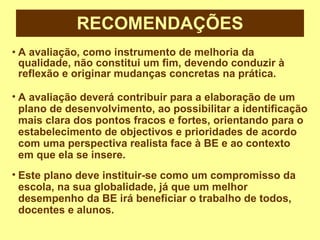 RECOMENDAÇÕES A avaliação, como instrumento de melhoria da qualidade, não constitui um fim, devendo conduzir à reflexão e originar mudanças concretas na prática. A avaliação deverá contribuir para a elaboração de um plano de desenvolvimento, ao possibilitar a identificação mais clara dos pontos fracos e fortes, orientando para o estabelecimento de objectivos e prioridades de acordo com uma perspectiva realista face à BE e ao contexto em que ela se insere. Este plano deve instituir-se como um compromisso da escola, na sua globalidade, já que um melhor desempenho da BE irá beneficiar o trabalho de todos, docentes e alunos. 