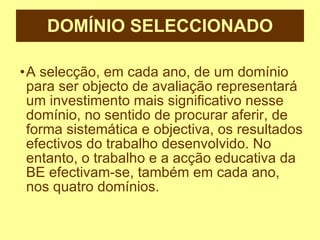 DOMÍNIO SELECCIONADO A selecção, em cada ano, de um domínio para ser objecto de avaliação representará um investimento mais significativo nesse domínio, no sentido de procurar aferir, de forma sistemática e objectiva, os resultados efectivos do trabalho desenvolvido. No entanto, o trabalho e a acção educativa da BE efectivam-se, também em cada ano, nos quatro domínios. 