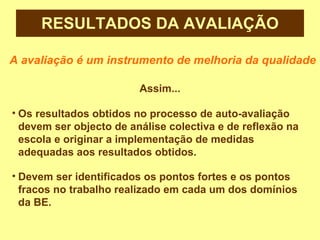 RESULTADOS DA AVALIAÇÃO A avaliação é um instrumento de melhoria da qualidade Assim... Os resultados obtidos no processo de auto-avaliação devem ser objecto de análise colectiva e de reflexão na escola e originar a implementação de medidas adequadas aos resultados obtidos.  Devem ser identificados os pontos fortes e os pontos fracos no trabalho realizado em cada um dos domínios da BE. 