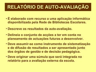 RELATÓRIO DE AUTO-AVALIAÇÃO É elaborado com recurso a uma aplicação informática disponibilizada pela Rede de Bibliotecas Escolares. Descreve os resultados da auto-avaliação. Delineia o conjunto de acções a ter em conta no planeamento de actuações futuras a desenvolver. Deve assumir-se como instrumento de sistematização e de difusão de resultados a ser apresentado junto dos órgãos de gestão e de decisão pedagógica. Deve originar uma súmula que será integrada no relatório para a avaliação externa da escola. 