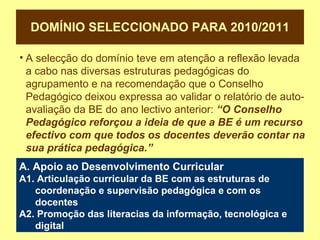DOMÍNIO SELECCIONADO PARA 2010/2011 A selecção do domínio teve em atenção a reflexão levada a cabo nas diversas estruturas pedagógicas do agrupamento e na recomendação que o Conselho Pedagógico deixou expressa ao validar o relatório de auto-avaliação da BE do ano lectivo anterior:   “O Conselho Pedagógico reforçou a ideia de que a BE é um recurso efectivo com que todos os docentes deverão contar na sua prática pedagógica.” A. Apoio ao Desenvolvimento Curricular A1. Articulação curricular da BE com as estruturas de coordenação e supervisão pedagógica e com os docentes A2. Promoção das literacias da informação, tecnológica e digital 