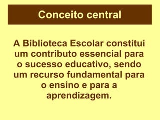 Conceito central A Biblioteca Escolar constitui um contributo essencial para o sucesso educativo, sendo um recurso fundamental para o ensino e para a aprendizagem. 