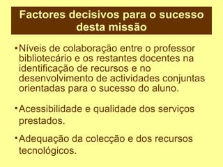 Factores decisivos para o sucesso desta missão Níveis de colaboração entre o professor bibliotecário e os restantes docentes na identificação de recursos e no desenvolvimento de actividades conjuntas orientadas para o sucesso do aluno. Acessibilidade e qualidade dos serviços prestados. Adequação da colecção e dos recursos tecnológicos. 