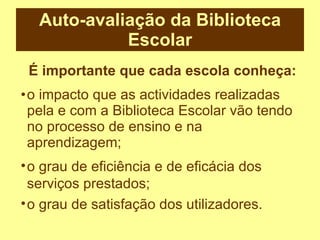 Auto-avaliação da Biblioteca Escolar o impacto que as actividades realizadas pela e com a Biblioteca Escolar vão tendo no processo de ensino e na aprendizagem; É importante que cada escola conheça: o grau de eficiência e de eficácia dos serviços prestados; o grau de satisfação dos utilizadores. 