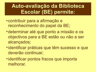 Auto-avaliação da Biblioteca Escolar (BE) permite: contribuir para a afirmação e reconhecimento do papel da BE; determinar até que ponto a missão e os objectivos para a BE estão ou não a ser alcançados; identificar práticas que têm sucesso e que deverão continuar; identificar pontos fracos que importa melhorar. 