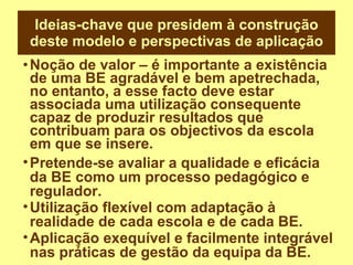 Ideias-chave que presidem à construção deste modelo e perspectivas de aplicação Noção de valor – é importante a existência de uma BE agradável e bem apetrechada, no entanto, a esse facto deve estar associada uma utilização consequente capaz de produzir resultados que contribuam para os objectivos da escola em que se insere. Pretende-se avaliar a qualidade e eficácia da BE como um processo pedagógico e regulador. Utilização flexível com adaptação à realidade de cada escola e de cada BE. Aplicação exequível e facilmente integrável nas práticas de gestão da equipa da BE. 