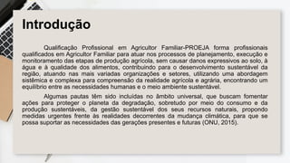 Introdução
Qualificação Profissional em Agricultor Familiar-PROEJA forma profissionais
qualificados em Agricultor Familiar para atuar nos processos de planejamento, execução e
monitoramento das etapas de produção agrícola, sem causar danos expressivos ao solo, à
água e à qualidade dos alimentos, contribuindo para o desenvolvimento sustentável da
região, atuando nas mais variadas organizações e setores, utilizando uma abordagem
sistêmica e complexa para compreensão da realidade agrícola e agrária, encontrando um
equilíbrio entre as necessidades humanas e o meio ambiente sustentável.
Algumas pautas têm sido incluídas no âmbito universal, que buscam fomentar
ações para proteger o planeta da degradação, sobretudo por meio do consumo e da
produção sustentáveis, da gestão sustentável dos seus recursos naturais, propondo
medidas urgentes frente às realidades decorrentes da mudança climática, para que se
possa suportar as necessidades das gerações presentes e futuras (ONU, 2015).
 