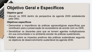 Objetivo Geral e Específicos
Objetivo geral
• discutir os ODS dentro da perspectiva da agenda 2030 estabelecida
pela ONU.
Objetivos específicos
• Demonstrar a importância de práticas agroecológicas específicas que
contribuem para a preservação do ecossistema de acordo com os ODS;
• Sensibilizar os discentes para que se tornem agentes multiplicadores
em sua comunidade e no ambiente escolar de práticas sustentáveis;
• Refletir sobre os impactos positivos das práticas sustentáveis segundo
os objetivos de desenvolvimento sustentável da agenda 2030.
 
