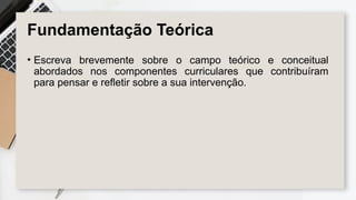 Fundamentação Teórica
• Escreva brevemente sobre o campo teórico e conceitual
abordados nos componentes curriculares que contribuíram
para pensar e refletir sobre a sua intervenção.
 