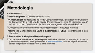Metodologia
• 1º Momento –
Envio Proposta – Coordenação do curso
A intervenção foi realizada no IFPE Campus Barreiros, localizado no município
de Barreiros/PE, a 100 km da capital Pernambucana, com 20 discentes do 4º
módulo do curso Qualificação Profissional em Agricultor Familiar-PROEJA.
Concomitante ao ensino Médio / Eixo tecnológico – Recursos Naturais
Termo de Consentimento Livre e Esclarecido (TCLE) - coordenação e aos
discentes.
Termo de Autorização e Uso de Imagem.
Os recursos didáticos e tecnológicos utilizados durante a intervenção foram o
questionário impresso, sites: padlet.com e wordclouds.com, uso de projetor multimídia,
celular, computador e vídeos sobre o tema abordado.
 
