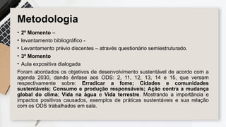 Metodologia
• 2º Momento –
• levantamento bibliográfico -
• Levantamento prévio discentes – através questionário semiestruturado.
• 3º Momento
• Aula expositiva dialogada
Foram abordados os objetivos de desenvolvimento sustentável de acordo com a
agenda 2030, dando ênfase aos ODS: 2, 11, 12, 13, 14 e 15, que versam
respectivamente sobre: Erradicar a fome; Cidades e comunidades
sustentáveis; Consumo e produção responsáveis; Ação contra a mudança
global do clima; Vida na água e Vida terrestre. Mostrando a importância e
impactos positivos causados, exemplos de práticas sustentáveis e sua relação
com os ODS trabalhados em sala.
 