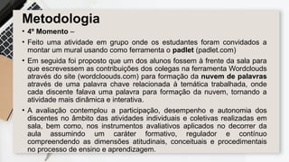 Metodologia
• 4º Momento –
• Feito uma atividade em grupo onde os estudantes foram convidados a
montar um mural usando como ferramenta o padlet (padlet.com)
• Em seguida foi proposto que um dos alunos fossem à frente da sala para
que escrevessem as contribuições dos colegas na ferramenta Wordclouds
através do site (wordcloouds.com) para formação da nuvem de palavras
através de uma palavra chave relacionada à temática trabalhada, onde
cada discente falava uma palavra para formação da nuvem, tornando a
atividade mais dinâmica e interativa.
• A avaliação contemplou a participação, desempenho e autonomia dos
discentes no âmbito das atividades individuais e coletivas realizadas em
sala, bem como, nos instrumentos avaliativos aplicados no decorrer da
aula assumindo um caráter formativo, regulador e contínuo
compreendendo as dimensões atitudinais, conceituais e procedimentais
no processo de ensino e aprendizagem.
 