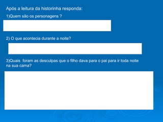 Após a leitura da historinha responda: 1)Quem são os personagens ? 2) O que acontecia durante a noite? 3)Quais  foram as desculpas que o filho dava para o pai para ir toda noite na sua cama? 