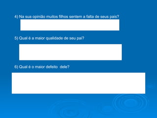 4) Na sua opinião muitos filhos sentem a falta de seus pais? 5) Qual é a maior qualidade de seu pai? 6) Qual é o maior defeito  dele? 