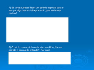 7) Se você pudesse fazer um pedido especial para o seu pai algo que faz falta pra você ,qual seria este pedido? 8) O pai do macaquinho entendeu seu filho. Na sua opinião o seu pai te entende?  Por que? 