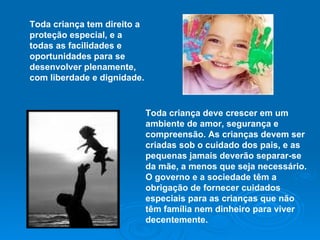 Toda criança tem direito a proteção especial, e a todas as facilidades e oportunidades para se desenvolver plenamente, com liberdade e dignidade.   Toda criança deve crescer em um ambiente de amor, segurança e compreensão. As crianças devem ser criadas sob o cuidado dos pais, e as pequenas jamais deverão separar-se da mãe, a menos que seja necessário. O governo e a sociedade têm a obrigação de fornecer cuidados especiais para as crianças que não têm família nem dinheiro para viver decentemente. 