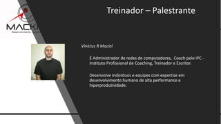 10www.mackim-treinamentos.com
Copyright Mackim*Consultoria
Vinícius R Maciel
É Administrador de redes de computadores, Coach pelo IPC -
Instituto Profissional de Coaching, Treinador e Escritor.
Desenvolve indivíduos e equipes com expertise em
desenvolvimento humano de alta performance e
hiperprodutividade.
Treinador – Palestrante
 