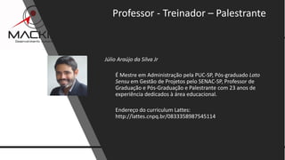 11www.mackim-treinamentos.com
Copyright Mackim*Consultoria
Júlio Araújo da Silva Jr
É Mestre em Administração pela PUC-SP, Pós-graduado Lato
Sensu em Gestão de Projetos pelo SENAC-SP, Professor de
Graduação e Pós-Graduação e Palestrante com 23 anos de
experiência dedicados à área educacional.
Endereço do curriculum Lattes:
http://lattes.cnpq.br/0833358987545114
Professor - Treinador – Palestrante
 