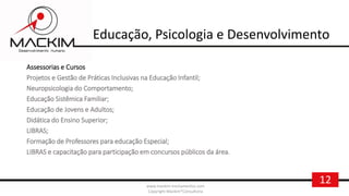 12www.mackim-treinamentos.com
Copyright Mackim*Consultoria
Educação, Psicologia e Desenvolvimento
Assessorias e Cursos
Projetos e Gestão de Práticas Inclusivas na Educação Infantil;
Neuropsicologia do Comportamento;
Educação Sistêmica Familiar;
Educação de Jovens e Adultos;
Didática do Ensino Superior;
LIBRAS;
Formação de Professores para educação Especial;
LIBRAS e capacitação para participação em concursos públicos da área.
 