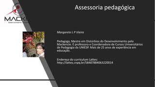 13www.mackim-treinamentos.com
Copyright Mackim*Consultoria
Margarete L P Vieira
Pedagoga, Mestre em Distúrbios do Desenvolvimento pelo
Mackenzie. É professora e Coordenadora de Cursos Universitários
de Pedagogia da UNIESP. Mais de 25 anos de experiência em
educação.
Endereço do curriculum Lattes:
http://lattes.cnpq.br/58487884063220014
Assessoria pedagógica
 