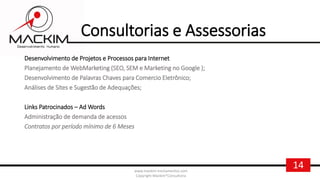 14www.mackim-treinamentos.com
Copyright Mackim*Consultoria
Consultorias e Assessorias
Desenvolvimento de Projetos e Processos para Internet
Planejamento de WebMarketing (SEO, SEM e Marketing no Google );
Desenvolvimento de Palavras Chaves para Comercio Eletrônico;
Análises de Sites e Sugestão de Adequações;
Links Patrocinados – Ad Words
Administração de demanda de acessos
Contratos por período mínimo de 6 Meses
 