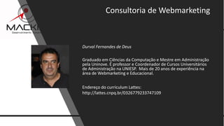 15www.mackim-treinamentos.com
Copyright Mackim*Consultoria
Durval Fernandes de Deus
Graduado em Ciências da Computação e Mestre em Administração
pela Uninove. É professor e Coordenador de Cursos Universitários
de Administração na UNIESP. Mais de 20 anos de experiência na
área de Webmarketing e Educacional.
Endereço do curriculum Lattes:
http://lattes.cnpq.br/0326779233747109
Consultoria de Webmarketing
 