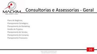 16www.mackim-treinamentos.com
Copyright Mackim*Consultoria
Consultorias e Assessorias - Geral
Plano de Negócios;
Planejamento Estratégico;
Planejamento de Marketing;
Gestão de Projetos;
Planejamento de Vendas;
Planejamento de Compras;
Planejamento Financeiro.
 