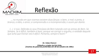 17www.mackim-treinamentos.com
Copyright Mackim*Consultoria
Reflexão
... no mundo em que vivemos existem duas forças: o bem, o mal; o preto, o
branco; o ódio, o amor; a compreensão e a incompreensão; e assim por diante.
(...) é isso. Defenda os seus Princípios do Bem lutando com as armas do Bem. Só.
Sempre. Se é difícil, também é bom, porque vai corrigir o orgulho, a vaidade daquele
que acha que treinar isto é difícil. Portanto, sempre é bom! "
Dr. Celso Charuri
Filósofo e criador da Pró-Vida
(trechos de palavras proferidas em 30 de outubro de 1981)
 