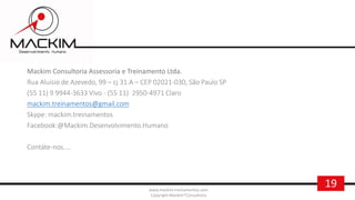 19www.mackim-treinamentos.com
Copyright Mackim*Consultoria
Mackim Consultoria Assessoria e Treinamento Ltda.
Rua Aluísio de Azevedo, 99 – cj 31.A – CEP 02021-030, São Paulo SP
(55 11) 9 9944-3633 Vivo - (55 11) 2950-4971 Claro
mackim.treinamentos@gmail.com
Skype: mackim.treinamentos
Facebook:@Mackim.Desenvolvimento.Humano
Contáte-nos....
 